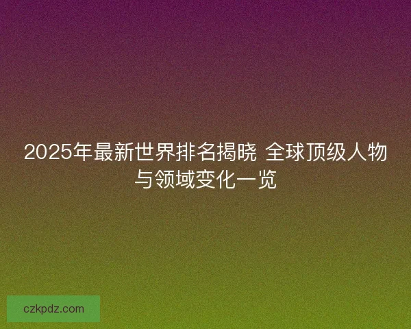 2025年最新世界排名揭晓 全球顶级人物与领域变化一览