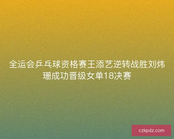 全运会乒乓球资格赛王添艺逆转战胜刘炜珊成功晋级女单18决赛